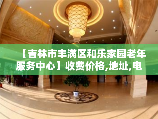 【吉林市丰满区和乐家园老年服务中心】收费价格,地址,电话服务一览