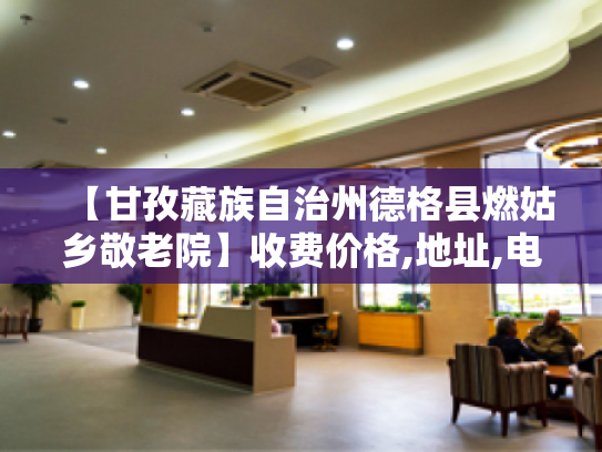 【甘孜藏族自治州德格县燃姑乡敬老院】收费价格,地址,电话服务一览