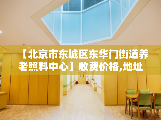 【北京市东城区东华门街道养老照料中心】收费价格,地址,电话服务一览