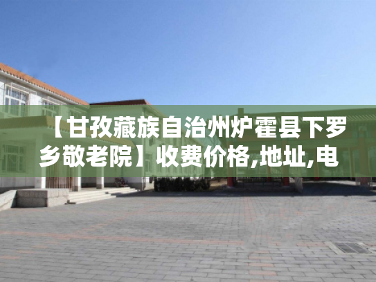 【甘孜藏族自治州炉霍县下罗乡敬老院】收费价格,地址,电话服务一览