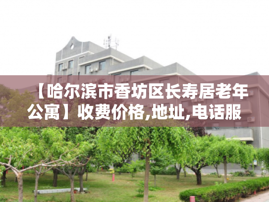 【哈尔滨市香坊区长寿居老年公寓】收费价格,地址,电话服务一览