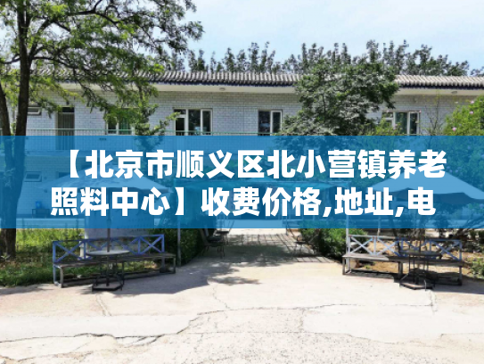 【北京市顺义区北小营镇养老照料中心】收费价格,地址,电话服务一览