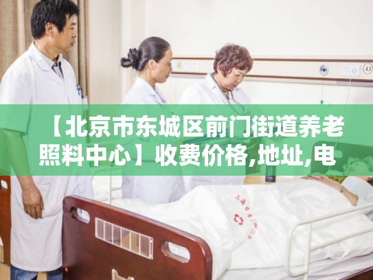 【北京市东城区前门街道养老照料中心】收费价格,地址,电话服务一览