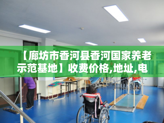 【廊坊市香河县香河国家养老示范基地】收费价格,地址,电话服务一览