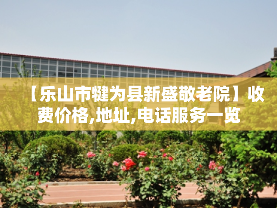 【乐山市犍为县新盛敬老院】收费价格,地址,电话服务一览