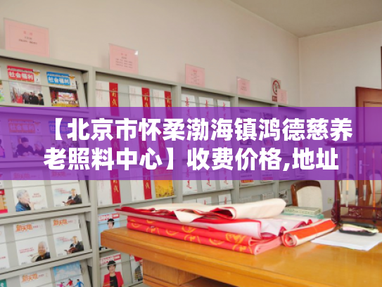 【北京市怀柔渤海镇鸿德慈养老照料中心】收费价格,地址,电话服务一览