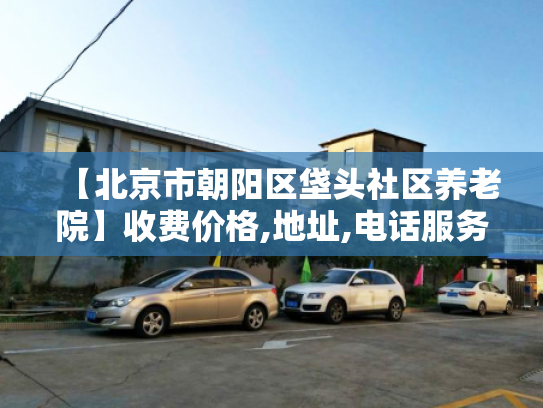 【北京市朝阳区垡头社区养老院】收费价格,地址,电话服务一览