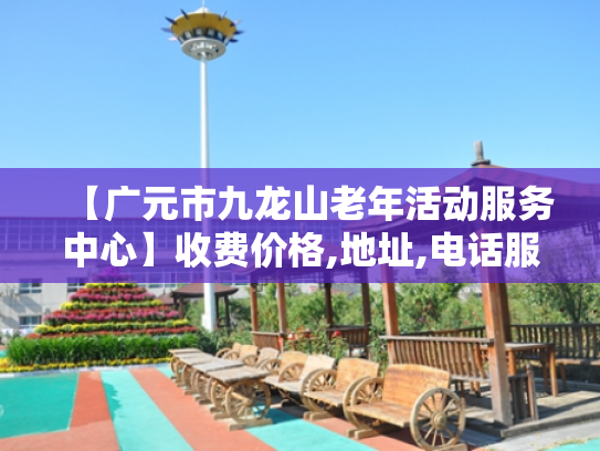 【广元市九龙山老年活动服务中心】收费价格,地址,电话服务一览