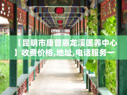 【昆明市康普惠龙溪医养中心】收费价格,地址,电话服务一览
