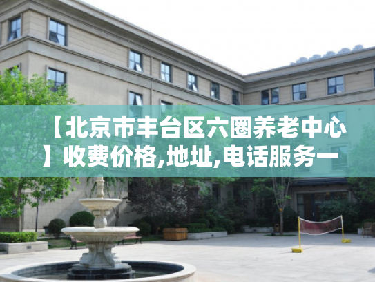 【北京市丰台区六圈养老中心】收费价格,地址,电话服务一览