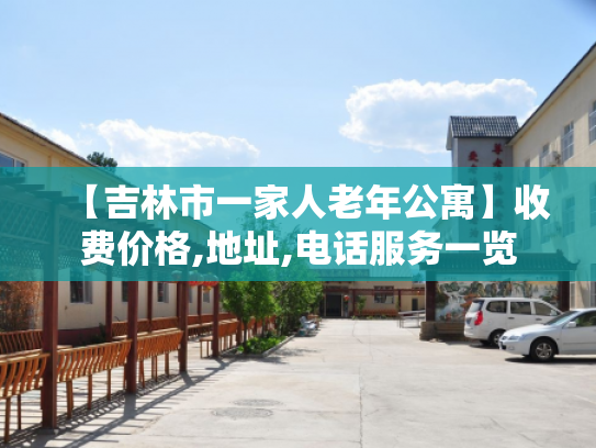 【吉林市一家人老年公寓】收费价格,地址,电话服务一览