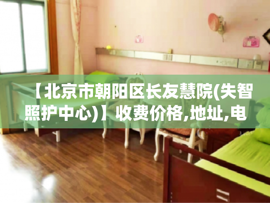 【北京市朝阳区长友慧院(失智照护中心)】收费价格,地址,电话服务一览