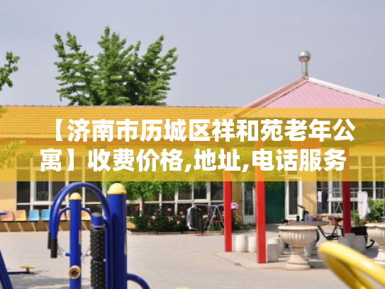 【济南市历城区祥和苑老年公寓】收费价格,地址,电话服务一览