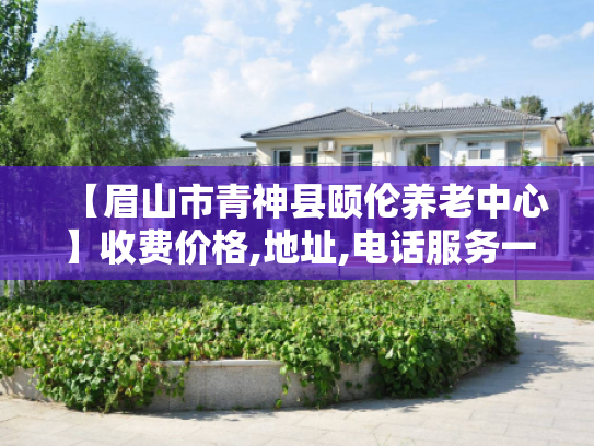 【眉山市青神县颐伦养老中心】收费价格,地址,电话服务一览 【眉山市青神县颐伦养老中心】收费价格,地址,电话服务一览