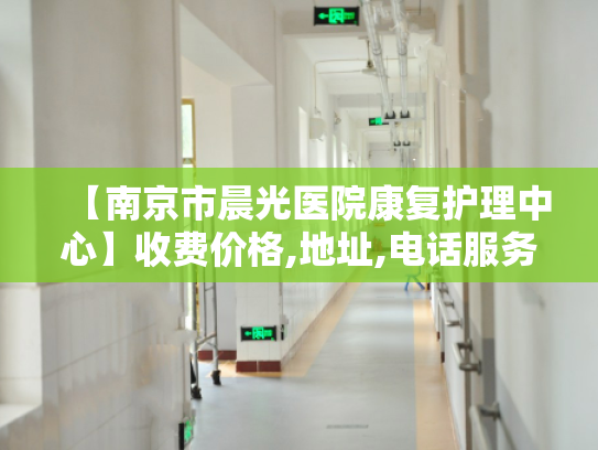 【南京市晨光医院康复护理中心】收费价格,地址,电话服务一览 【南京市晨光医院康复护理中心】收费价格,地址,电话服务一览