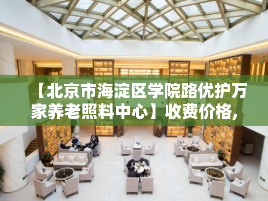 【北京市海淀区学院路优护万家养老照料中心】收费价格,地址,电话服务一览