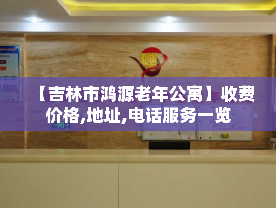 【吉林市鸿源老年公寓】收费价格,地址,电话服务一览