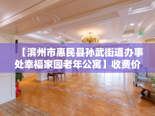 【滨州市惠民县孙武街道办事处幸福家园老年公寓】收费价格,地址,电话服务一览