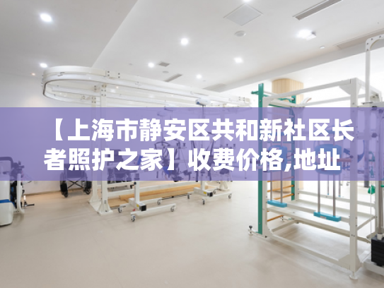【上海市静安区共和新社区长者照护之家】收费价格,地址,电话服务一览