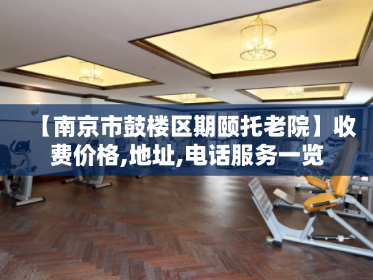 【南京市鼓楼区期颐托老院】收费价格,地址,电话服务一览