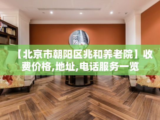 【北京市朝阳区兆和养老院】收费价格,地址,电话服务一览