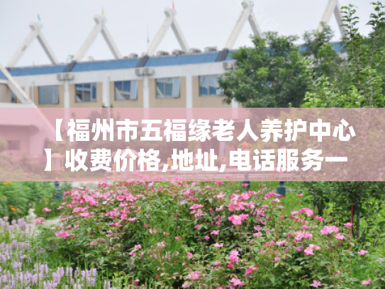 【福州市五福缘老人养护中心】收费价格,地址,电话服务一览