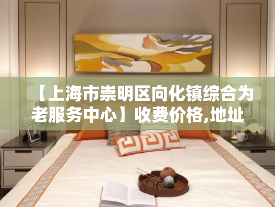 【上海市崇明区向化镇综合为老服务中心】收费价格,地址,电话服务一览 【上海市崇明区向化镇综合为老服务中心】收费价格,地址,电话服务一览