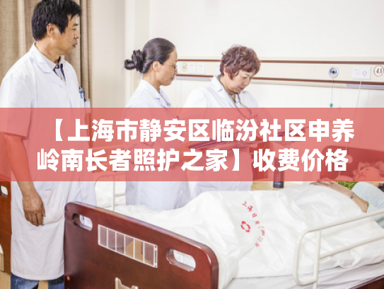 【上海市静安区临汾社区申养岭南长者照护之家】收费价格,地址,电话服务一览