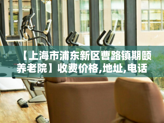 【上海市浦东新区曹路镇期颐养老院】收费价格,地址,电话服务一览