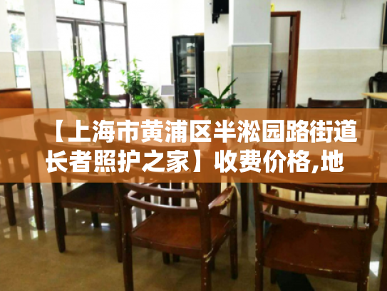 【上海市黄浦区半淞园路街道长者照护之家】收费价格,地址,电话服务一览