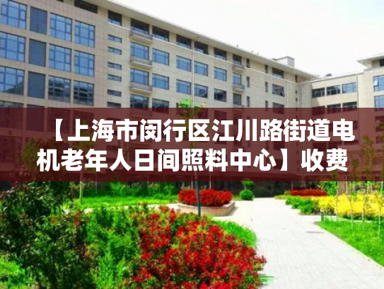 【上海市闵行区江川路街道电机老年人日间照料中心】收费价格,地址,电话服务一览