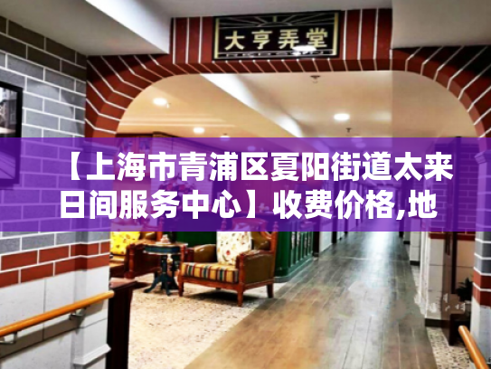 【上海市青浦区夏阳街道太来日间服务中心】收费价格,地址,电话服务一览