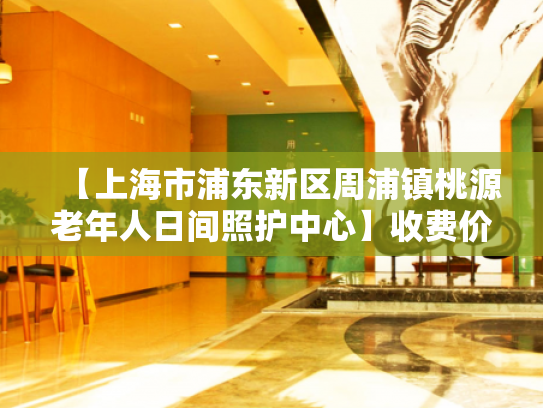 【上海市浦东新区周浦镇桃源老年人日间照护中心】收费价格,地址,电话服务一览