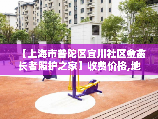 【上海市普陀区宜川社区金鑫长者照护之家】收费价格,地址,电话服务一览