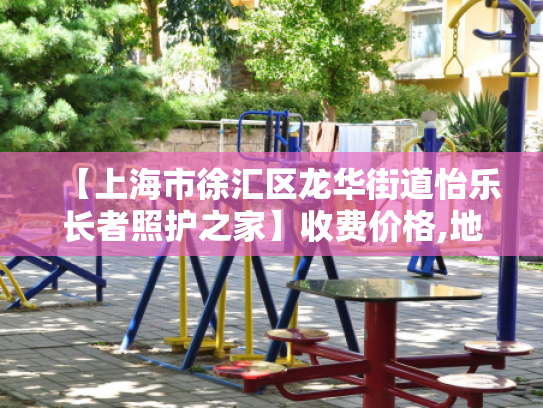 【上海市徐汇区龙华街道怡乐长者照护之家】收费价格,地址,电话服务一览