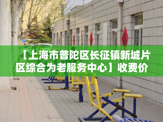 【上海市普陀区长征镇新城片区综合为老服务中心】收费价格,地址,电话服务一览