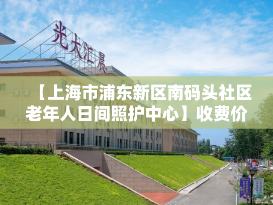 【上海市浦东新区南码头社区老年人日间照护中心】收费价格,地址,电话服务一览