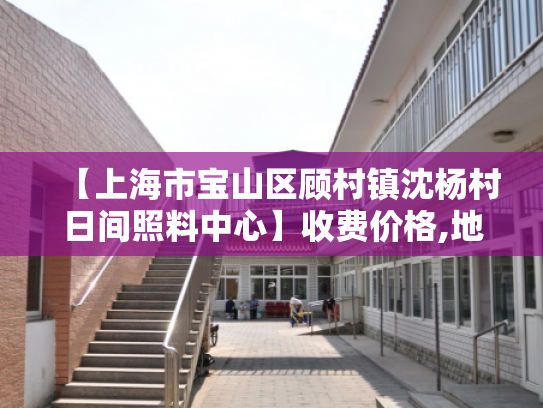 【上海市宝山区顾村镇沈杨村日间照料中心】收费价格,地址,电话服务一览
