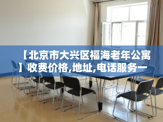 【北京市大兴区福海老年公寓】收费价格,地址,电话服务一览