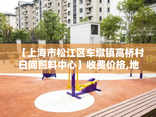 【上海市松江区车墩镇高桥村日间照料中心】收费价格,地址,电话服务一览
