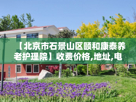 【北京市石景山区颐和康泰养老护理院】收费价格,地址,电话服务一览