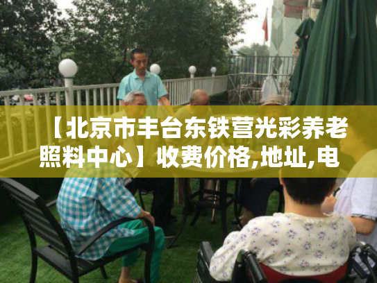 【北京市丰台东铁营光彩养老照料中心】收费价格,地址,电话服务一览 【北京市丰台东铁营光彩养老照料中心】收费价格,地址,电话服务一览