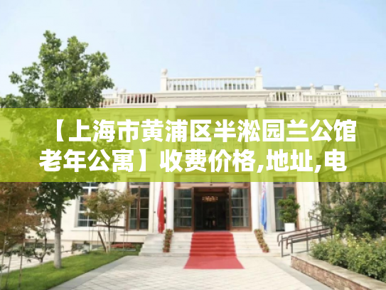 【上海市黄浦区半淞园兰公馆老年公寓】收费价格,地址,电话服务一览