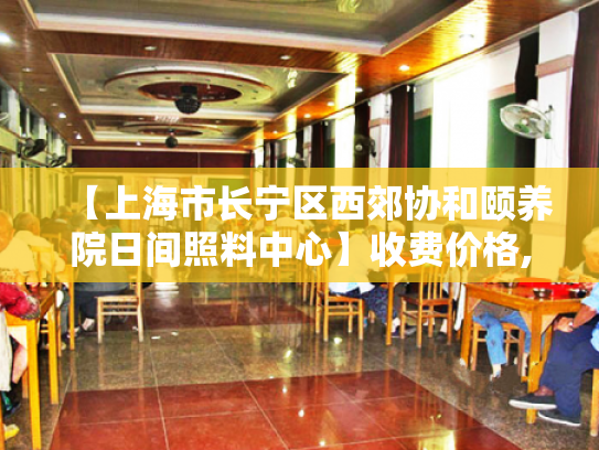 【上海市长宁区西郊协和颐养院日间照料中心】收费价格,地址,电话服务一览